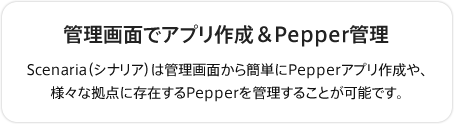 管理画面でアプリ作成＆Pepper管理
Scenaria（シナリア）は管理画面から簡単にPepperアプリ作成や、様々な拠点に存在するPepperを管理することが可能です。