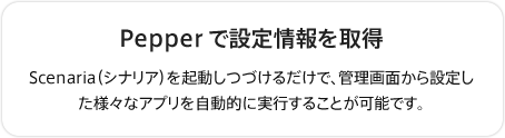 Pepperで設定情報を取得
Scenaria（シナリア）を起動しつづけるだけで、管理画面から設定した様々なアプリを自動的に実行することが可能です。