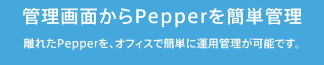 管理画面からPepperを簡単管理
離れたPepperを、オフィスで簡単に運用管理が可能です。